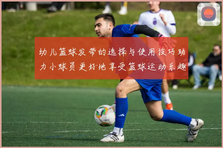 幼儿篮球发带的选择与使用技巧助力小球员更好地享受篮球运动乐趣