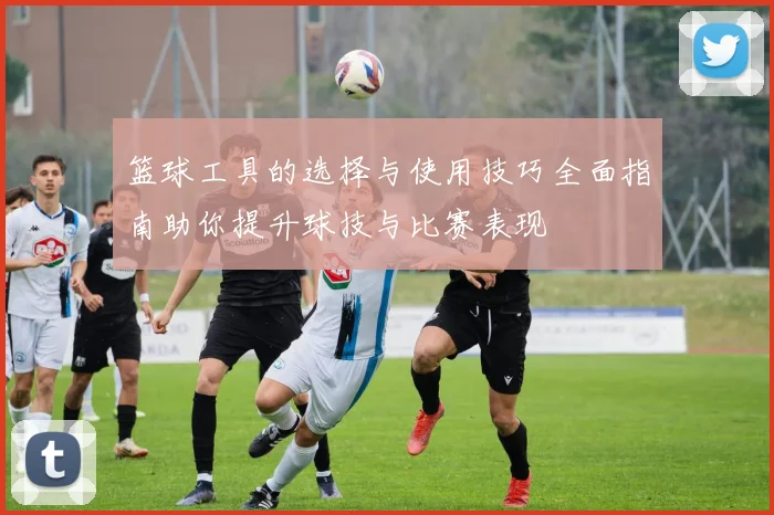篮球工具的选择与使用技巧全面指南助你提升球技与比赛表现