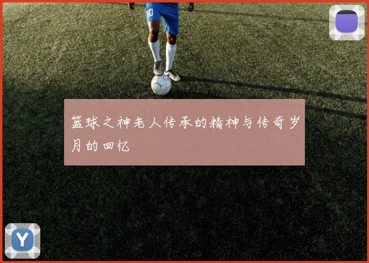 篮球之神老人传承的精神与传奇岁月的回忆