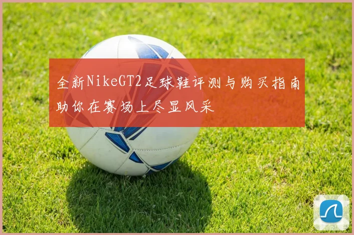 全新NikeGT2足球鞋评测与购买指南助你在赛场上尽显风采