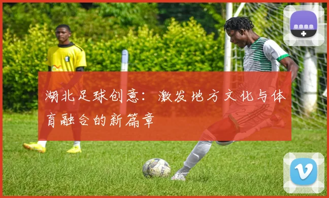 湖北足球创意：激发地方文化与体育融合的新篇章