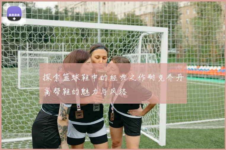 探索篮球鞋中的经典之作耐克乔丹高帮鞋的魅力与风格