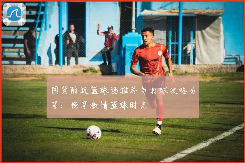 国贸附近篮球场推荐与打球攻略分享，畅享激情篮球时光